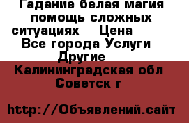 Гадание белая магия помощь сложных ситуациях  › Цена ­ 500 - Все города Услуги » Другие   . Калининградская обл.,Советск г.